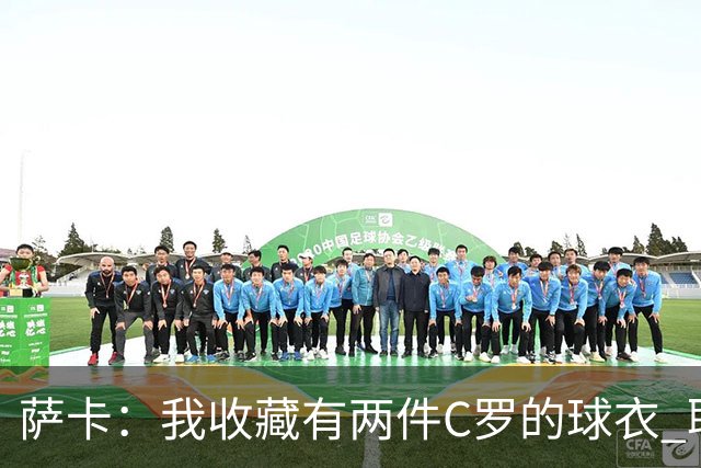 萨卡：我收藏有两件C罗的球衣 职业态度令人敬佩